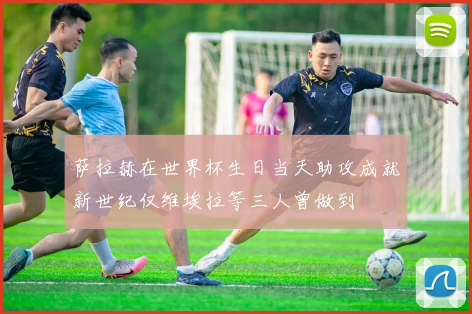 萨拉赫在世界杯生日当天助攻成就新世纪仅维埃拉等三人曾做到