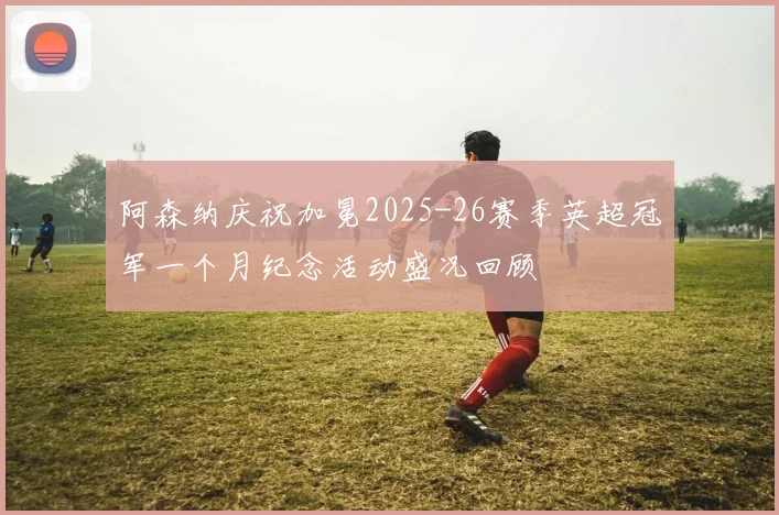 阿森纳庆祝加冕2025-26赛季英超冠军一个月纪念活动盛况回顾