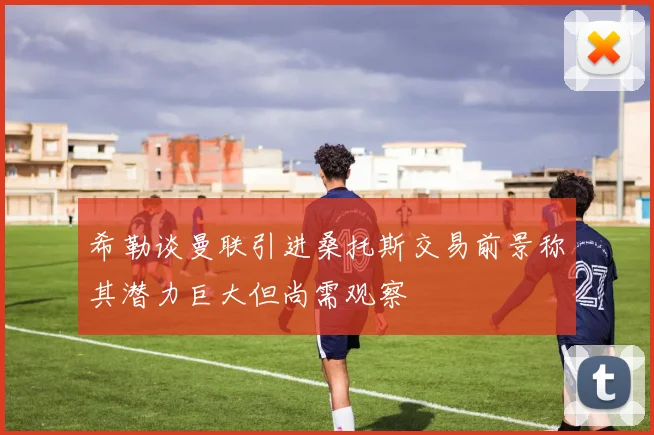 希勒谈曼联引进桑托斯交易前景称其潜力巨大但尚需观察
