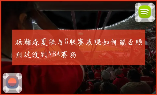 杨瀚森夏联与G联赛表现如何能否顺利过渡到NBA赛场