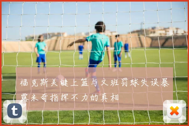 福克斯关键上篮与文班罚球失误暴露米奇指挥不力的真相