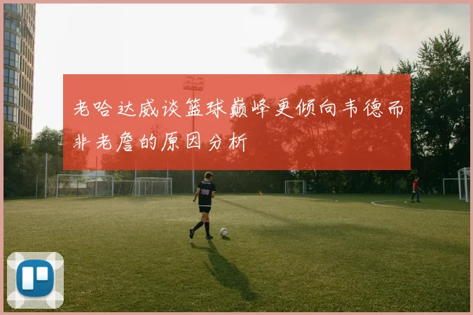老哈达威谈篮球巅峰更倾向韦德而非老詹的原因分析